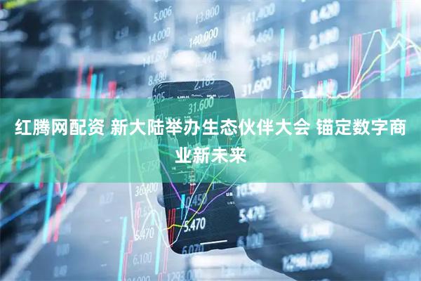 红腾网配资 新大陆举办生态伙伴大会 锚定数字商业新未来