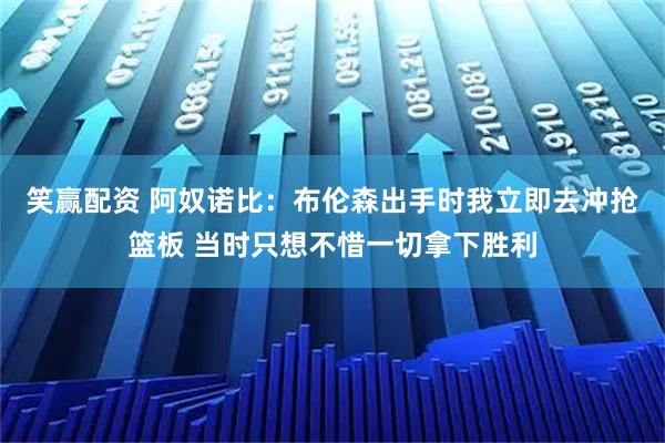 笑赢配资 阿奴诺比：布伦森出手时我立即去冲抢篮板 当时只想不惜一切拿下胜利