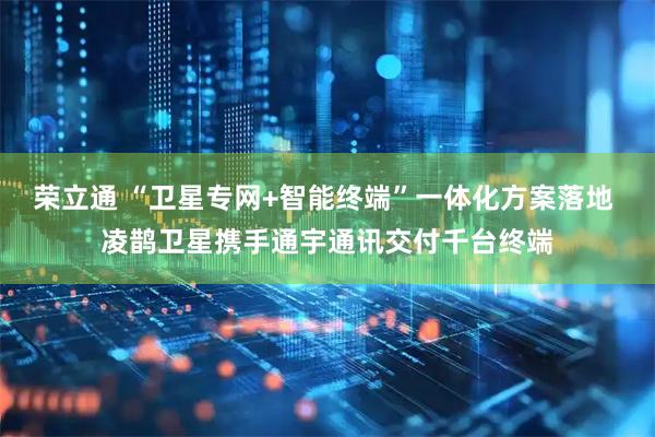 荣立通 “卫星专网+智能终端”一体化方案落地 凌鹊卫星携手通宇通讯交付千台终端