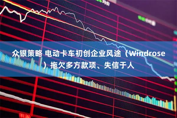 众银策略 电动卡车初创企业风途（Windrose）拖欠多方款项、失信于人