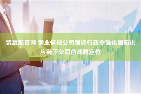 聚赢配资网 铜业情报公司强调行政令强化国防供应链下公司的战略定位