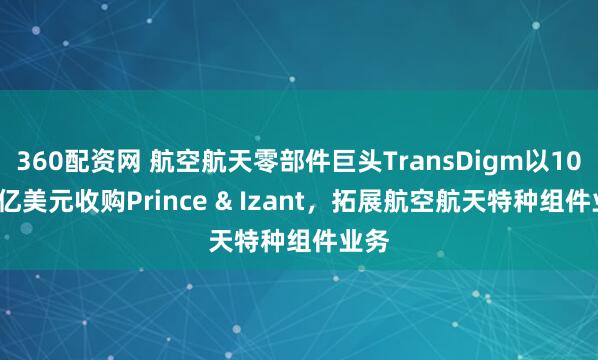 360配资网 航空航天零部件巨头TransDigm以10.66亿美元收购Prince & Izant，拓展航空航天特种组件业务