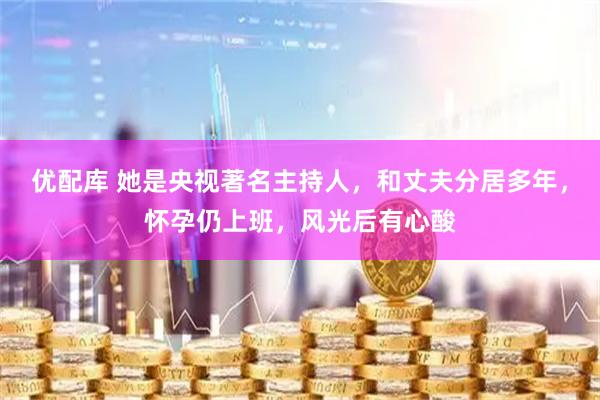 优配库 她是央视著名主持人，和丈夫分居多年，怀孕仍上班，风光后有心酸