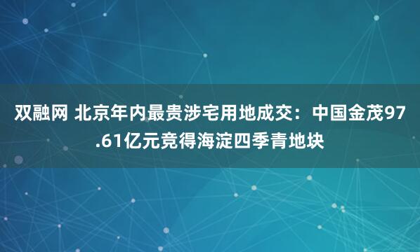 双融网 北京年内最贵涉宅用地成交：中国金茂97.61亿元竞得海淀四季青地块